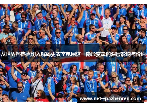 从世界杯热点切入解码更衣室氛围这一隐形变量的深层影响与价值 从世界杯热点切入解码更衣室氛围这一隐形变量的深层影响与价值