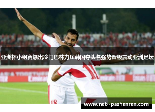 亚洲杯小组赛爆出冷门巴林力压韩国夺头名强势晋级震动亚洲足坛